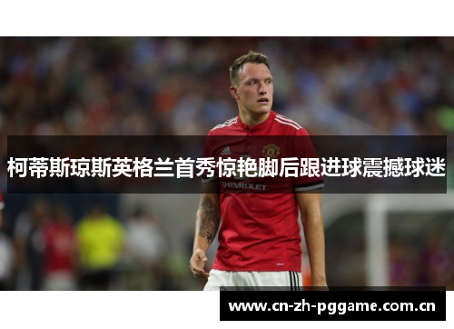 柯蒂斯琼斯英格兰首秀惊艳脚后跟进球震撼球迷